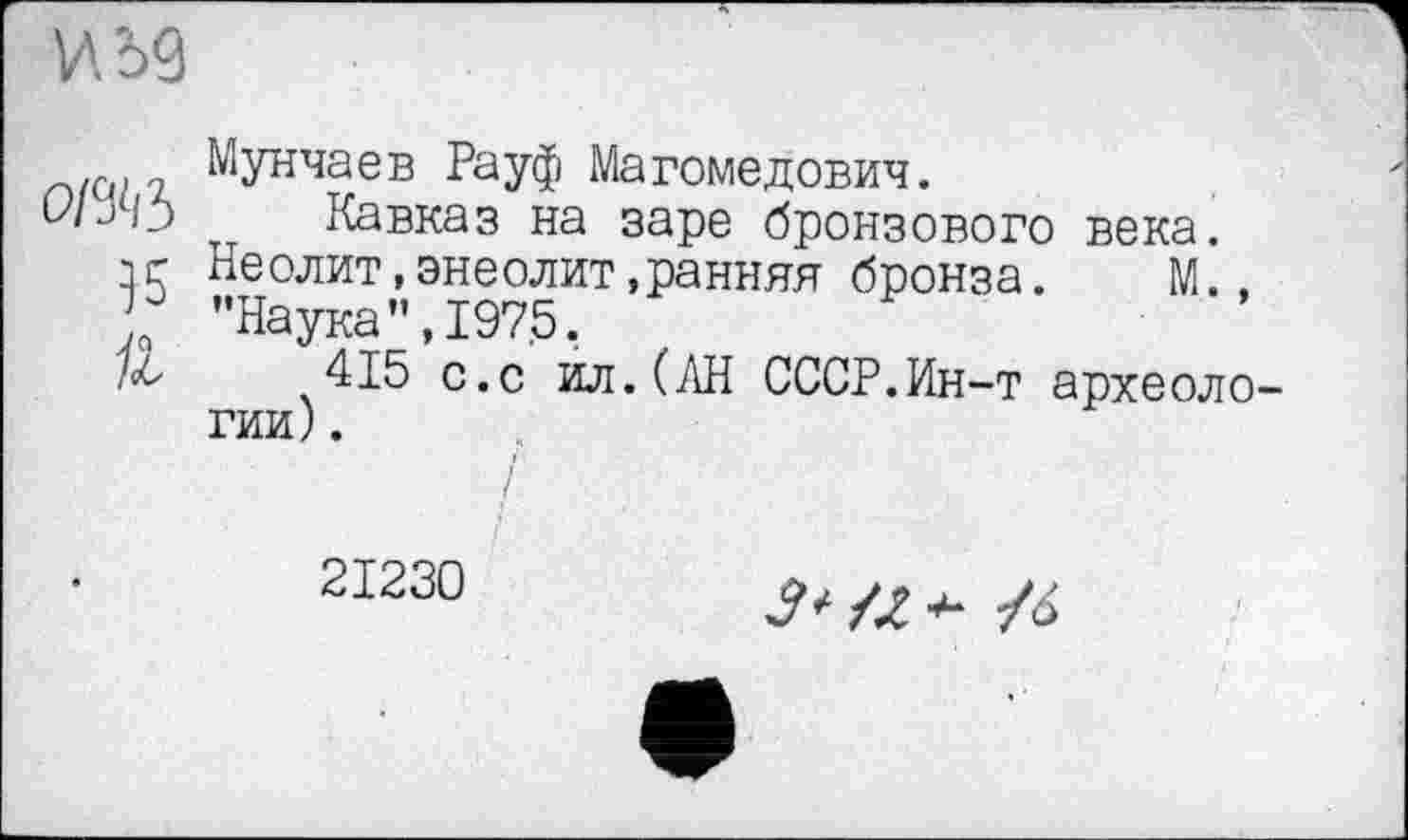 ﻿V'. э9
оі%Ь
}5
ft
Мунчаев Рауф Магомедович.
Кавказ на заре бронзового века. Неолит,энеолит.ранняя бронза. М.. ’’Наука ”,1975.
415 с.с ил.(АН СССР.Ин-т археологии) .
21230
